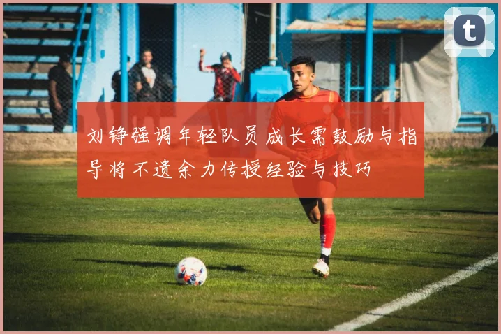 刘铮强调年轻队员成长需鼓励与指导将不遗余力传授经验与技巧