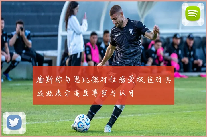 唐斯称与恩比德对位感受极佳对其成就表示高度尊重与认可