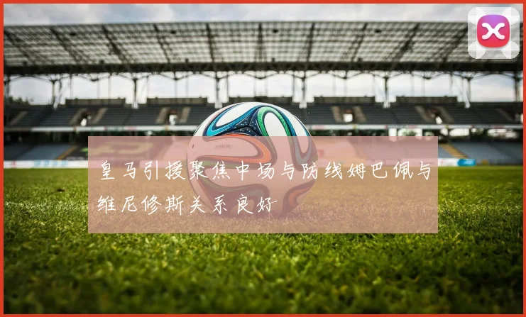 皇马引援聚焦中场与防线姆巴佩与维尼修斯关系良好
