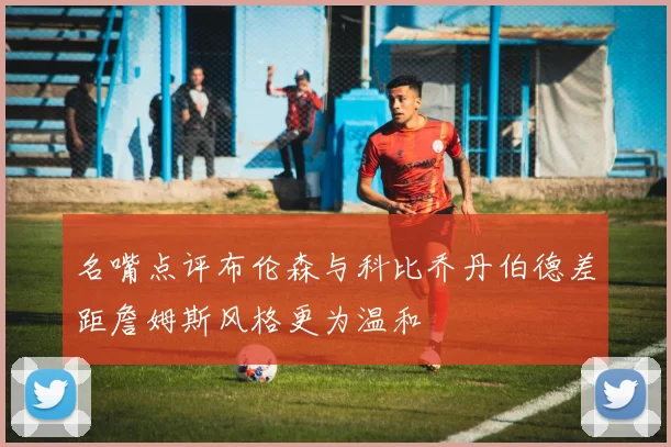 名嘴点评布伦森与科比乔丹伯德差距詹姆斯风格更为温和