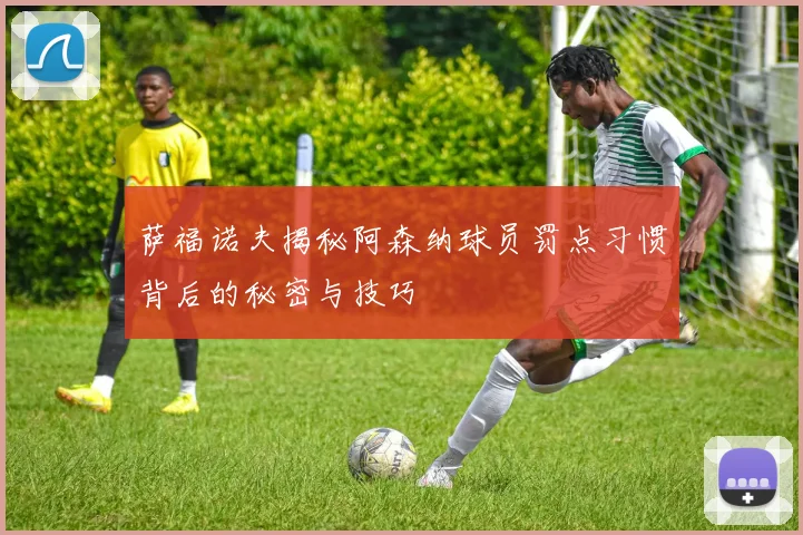 萨福诺夫揭秘阿森纳球员罚点习惯背后的秘密与技巧