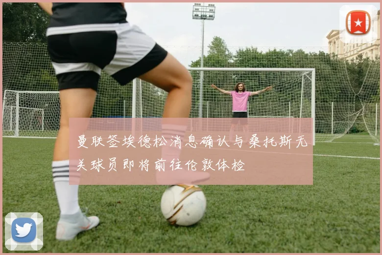 曼联签埃德松消息确认与桑托斯无关球员即将前往伦敦体检