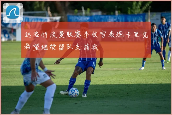 达洛特谈曼联赛季收官表现卡里克希望继续留队支持我