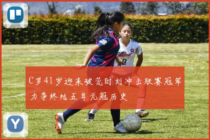 C罗41岁迎来破荒时刻冲击联赛冠军力争终结五年无冠历史