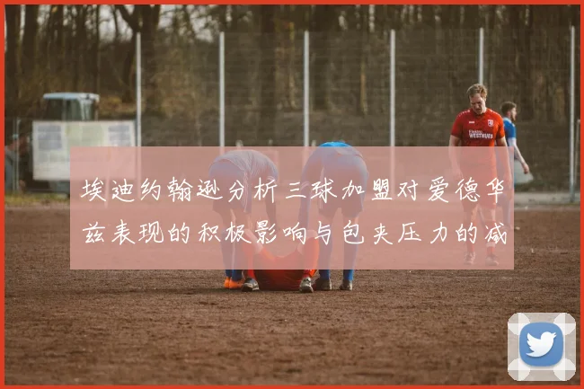 埃迪约翰逊分析三球加盟对爱德华兹表现的积极影响与包夹压力的减轻