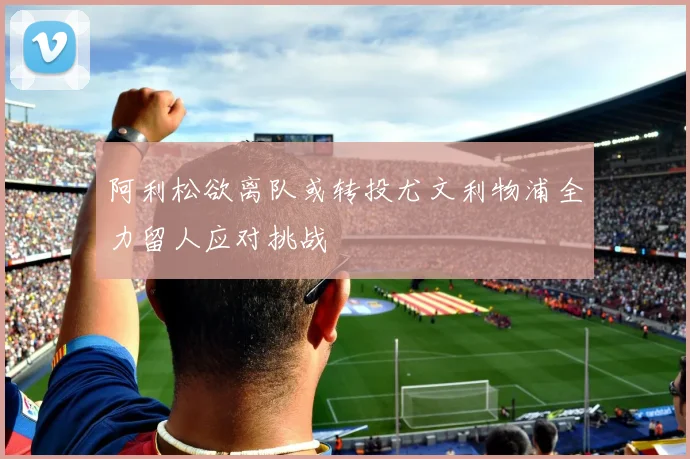阿利松欲离队或转投尤文利物浦全力留人应对挑战