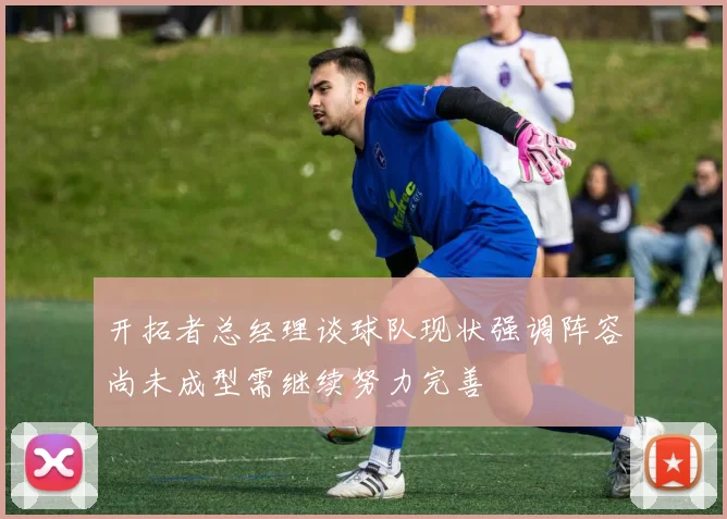开拓者总经理谈球队现状强调阵容尚未成型需继续努力完善