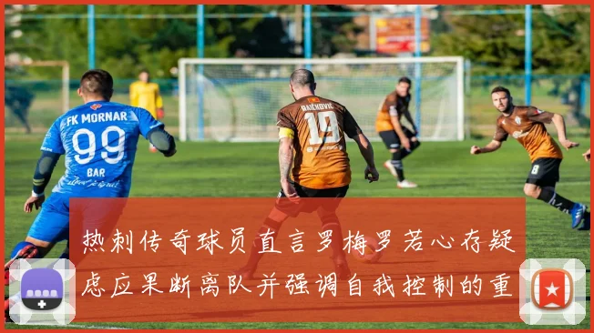 热刺传奇球员直言罗梅罗若心存疑虑应果断离队并强调自我控制的重要性