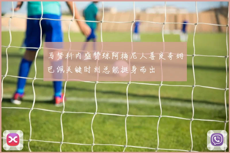 马努科内盛赞琼阿梅尼人善良夸姆巴佩关键时刻总能挺身而出