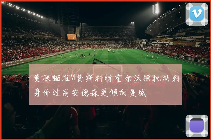曼联瞄准M费斯科特霍尔沃顿托纳利身价过高安德森更倾向曼城
