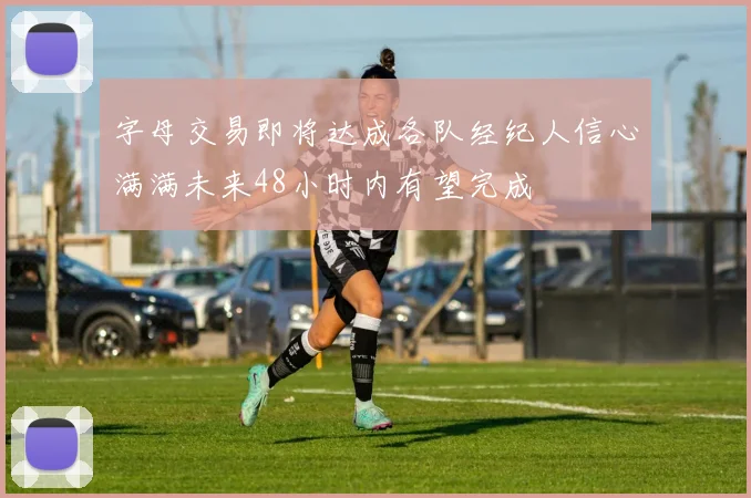 字母交易即将达成各队经纪人信心满满未来48小时内有望完成