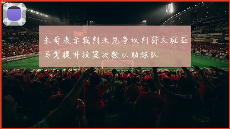 米奇表示裁判未见争议判罚文班亚马需提升投篮次数以助球队
