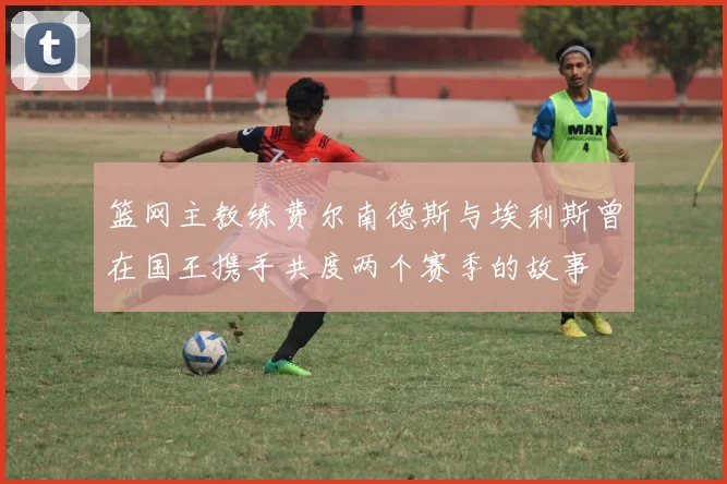 篮网主教练费尔南德斯与埃利斯曾在国王携手共度两个赛季的故事