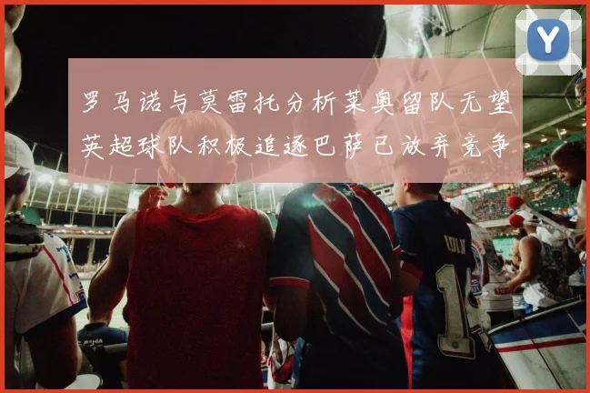 罗马诺与莫雷托分析莱奥留队无望英超球队积极追逐巴萨已放弃竞争