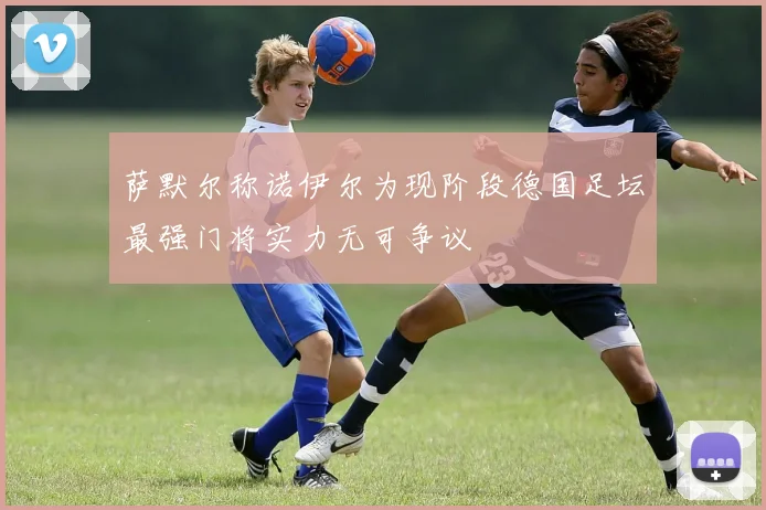 萨默尔称诺伊尔为现阶段德国足坛最强门将实力无可争议