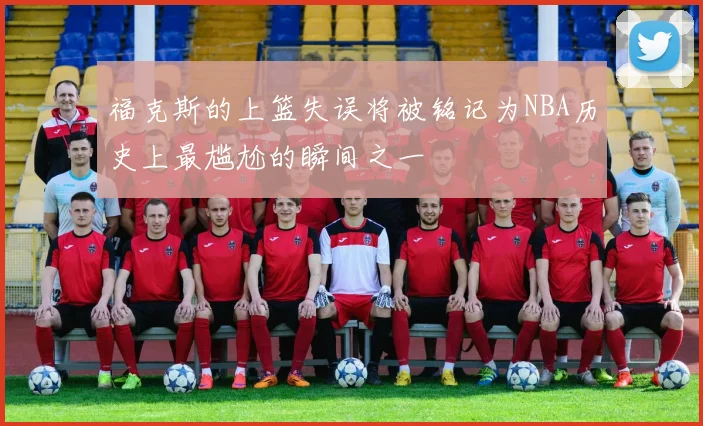 福克斯的上篮失误将被铭记为NBA历史上最尴尬的瞬间之一