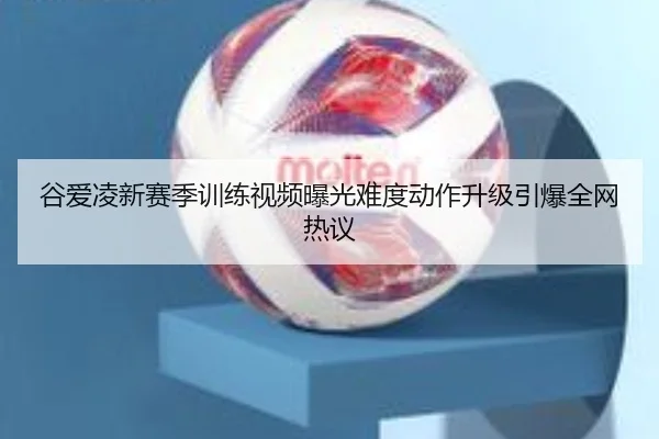 谷爱凌新赛季训练视频曝光难度动作升级引爆全网热议